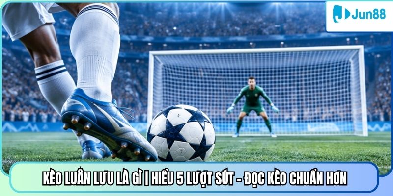 Kèo Luân Lưu Là Gì | Hiểu 5 Lượt Sút - Đọc Kèo Chuẩn Hơn